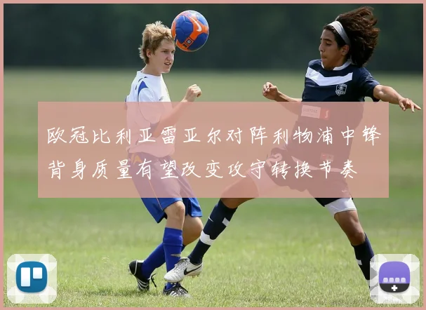 欧冠比利亚雷亚尔对阵利物浦中锋背身质量有望改变攻守转换节奏
