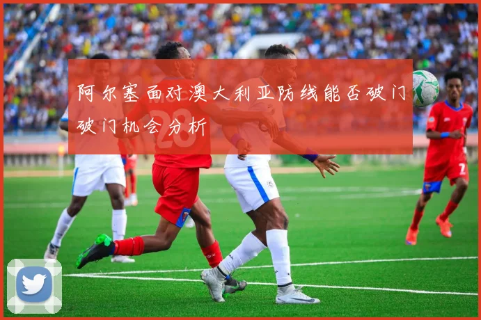 阿尔塞面对澳大利亚防线能否破门破门机会分析