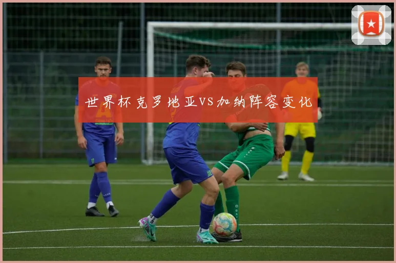 世界杯克罗地亚vs加纳阵容变化