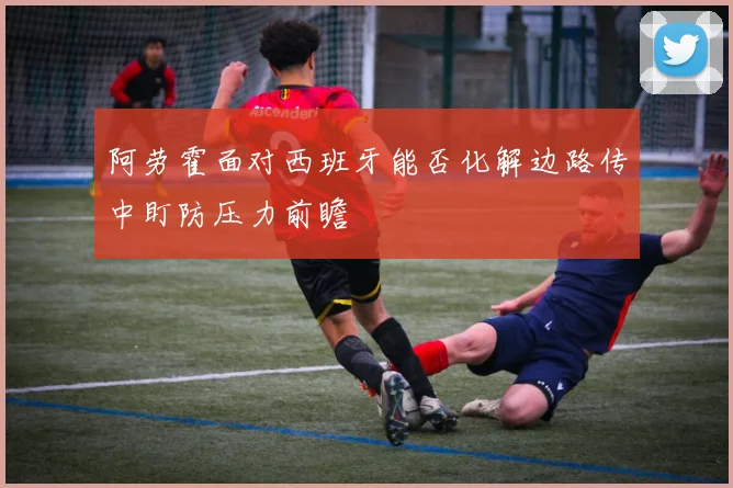 阿劳霍面对西班牙能否化解边路传中盯防压力前瞻