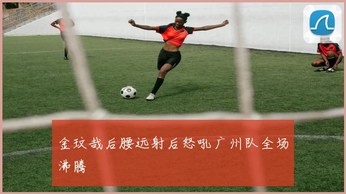 金玟哉后腰远射后怒吼广州队全场沸腾