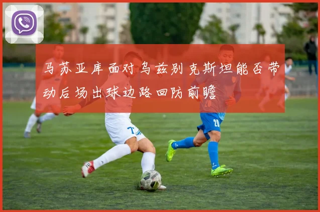 马苏亚库面对乌兹别克斯坦能否带动后场出球边路回防前瞻
