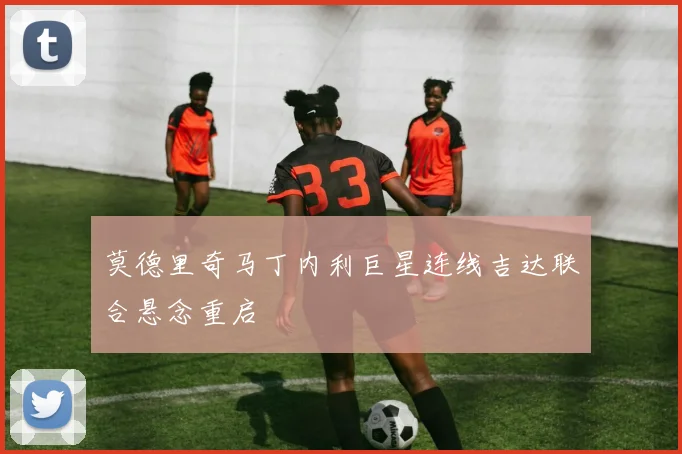 莫德里奇马丁内利巨星连线吉达联合悬念重启