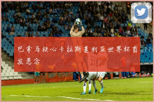 巴拿马核心卡拉斯基利亚世界杯首发悬念
