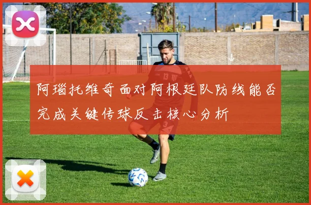 阿瑙托维奇面对阿根廷队防线能否完成关键传球反击核心分析