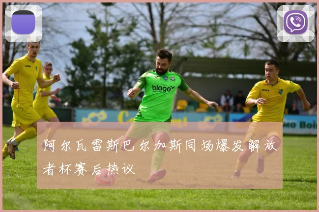 阿尔瓦雷斯巴尔加斯同场爆发解放者杯赛后热议