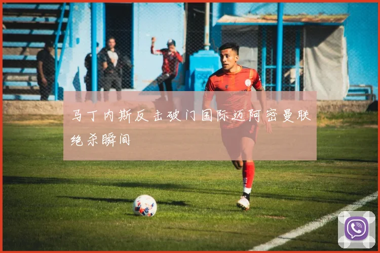 马丁内斯反击破门国际迈阿密曼联绝杀瞬间