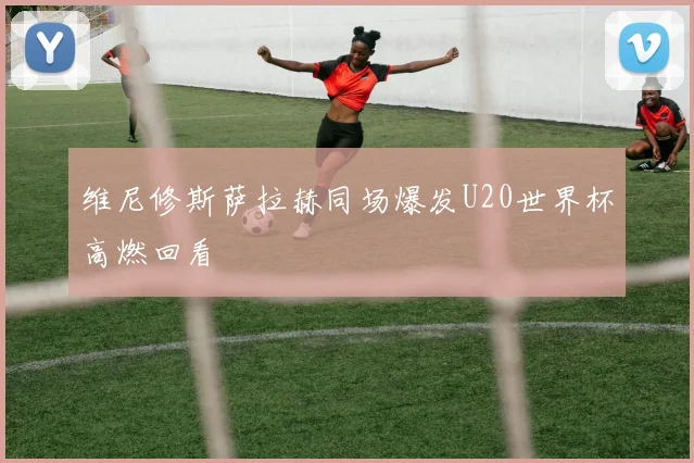 维尼修斯萨拉赫同场爆发U20世界杯高燃回看