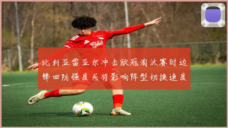 比利亚雷亚尔冲击欧冠淘汰赛时边锋回防强度或将影响阵型切换速度