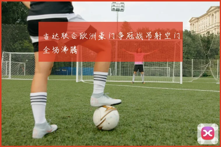 吉达联合欧洲豪门争冠战吊射空门全场沸腾