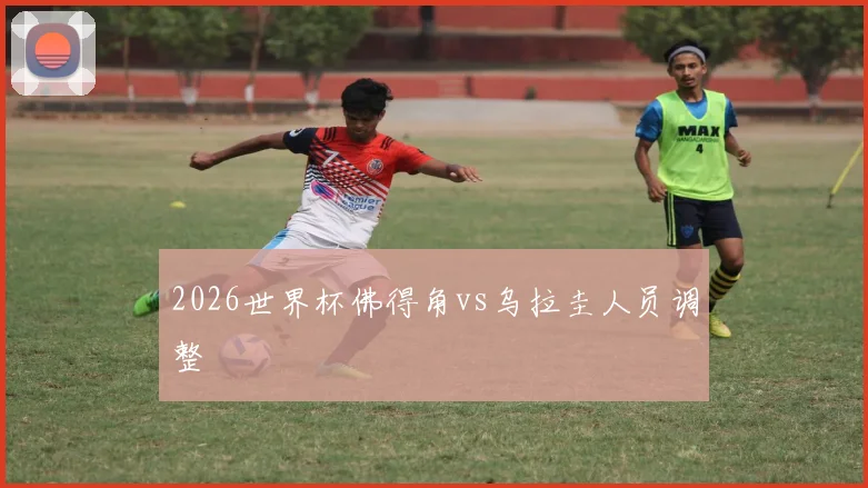 2026世界杯佛得角vs乌拉圭人员调整