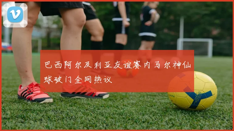 巴西阿尔及利亚友谊赛内马尔神仙球破门全网热议