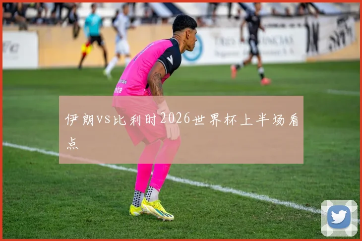 伊朗vs比利时2026世界杯上半场看点
