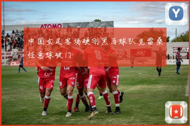 中国女足客场硬刚黑马球队克雷桑任意球破门