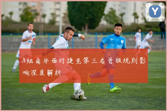 A组南非面对捷克第三名晋级规则影响深度解析