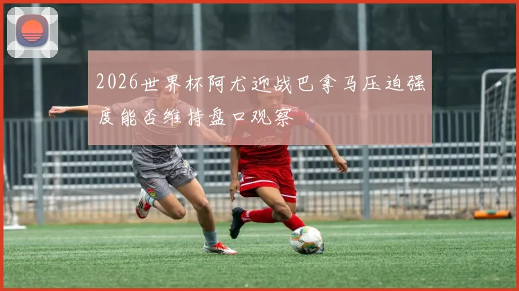 2026世界杯阿尤迎战巴拿马压迫强度能否维持盘口观察