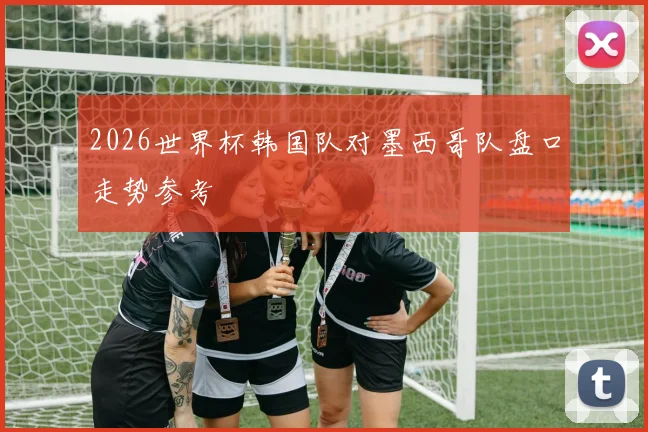 2026世界杯韩国队对墨西哥队盘口走势参考