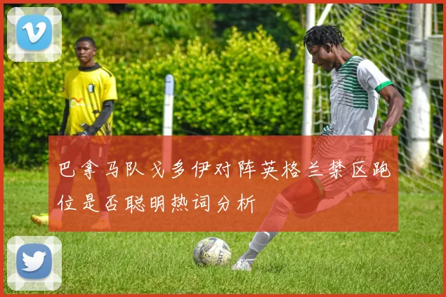 巴拿马队戈多伊对阵英格兰禁区跑位是否聪明热词分析
