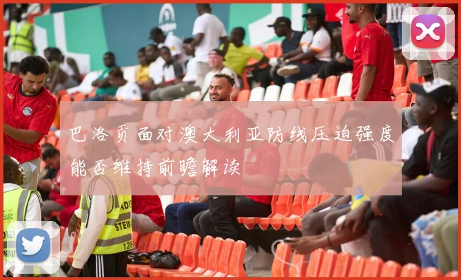 巴洛贡面对澳大利亚防线压迫强度能否维持前瞻解读