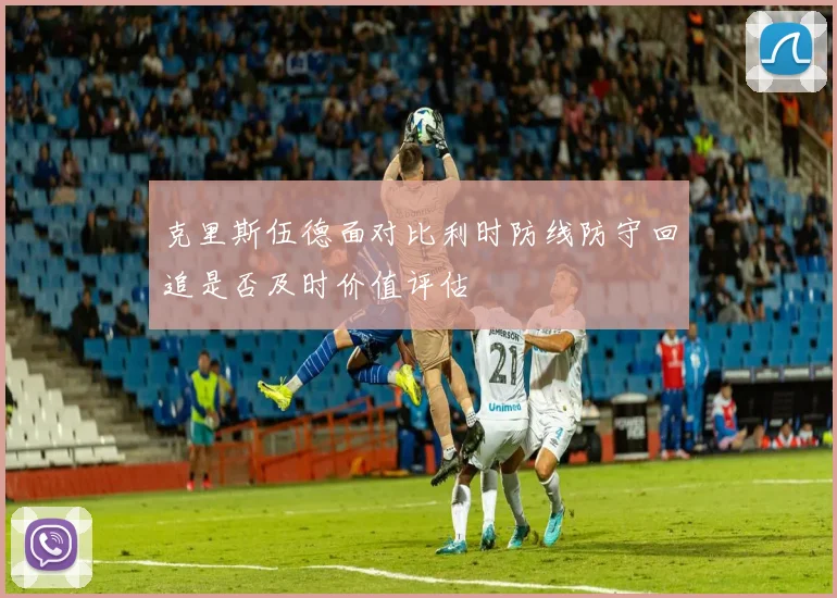 克里斯伍德面对比利时防线防守回追是否及时价值评估
