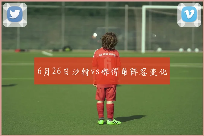 6月26日沙特vs佛得角阵容变化