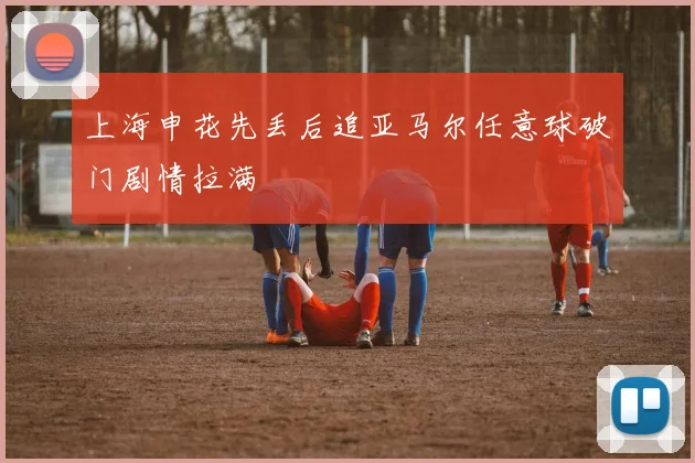 上海申花先丢后追亚马尔任意球破门剧情拉满