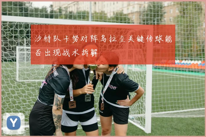 沙特队卡努对阵乌拉圭关键传球能否出现战术拆解