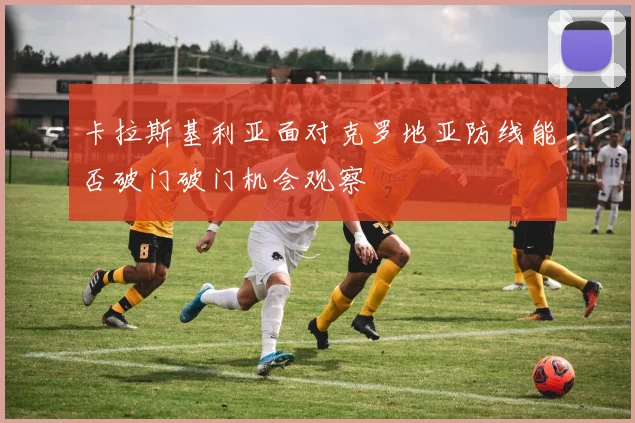 卡拉斯基利亚面对克罗地亚防线能否破门破门机会观察