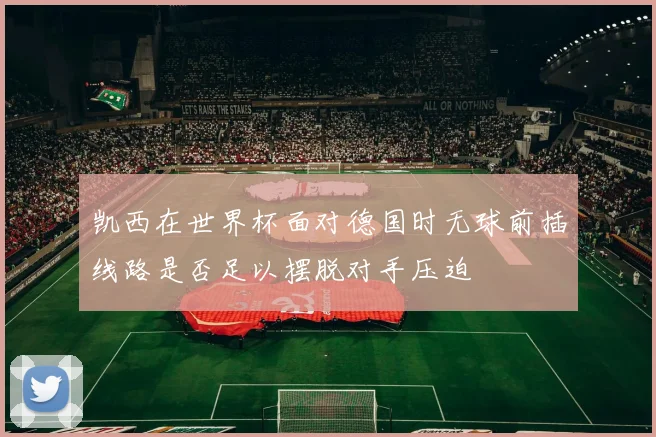 凯西在世界杯面对德国时无球前插线路是否足以摆脱对手压迫