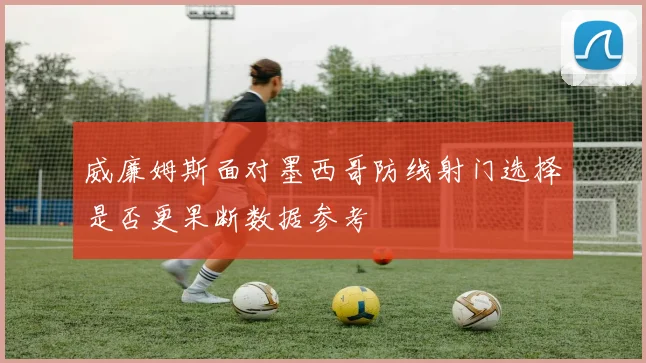 威廉姆斯面对墨西哥防线射门选择是否更果断数据参考