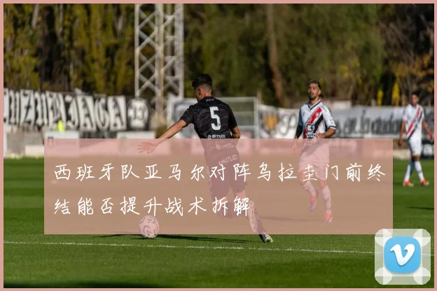 西班牙队亚马尔对阵乌拉圭门前终结能否提升战术拆解