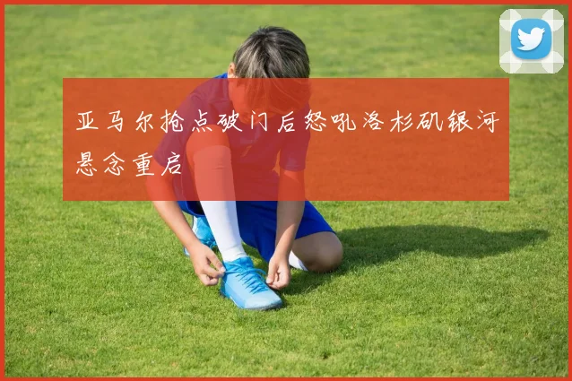 亚马尔抢点破门后怒吼洛杉矶银河悬念重启