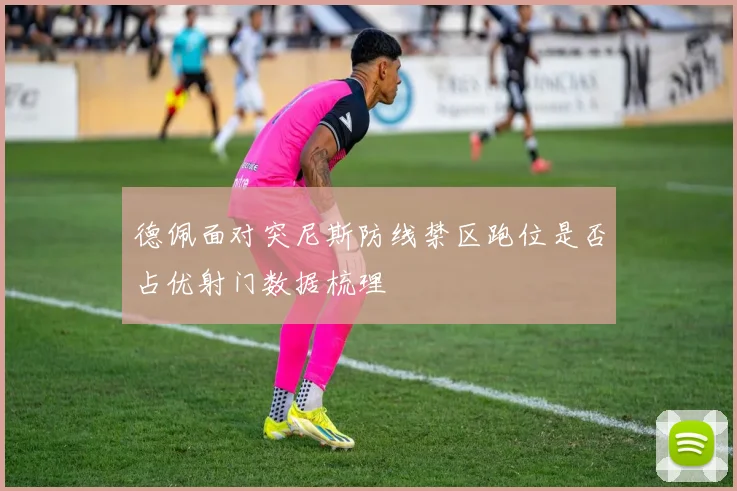 德佩面对突尼斯防线禁区跑位是否占优射门数据梳理