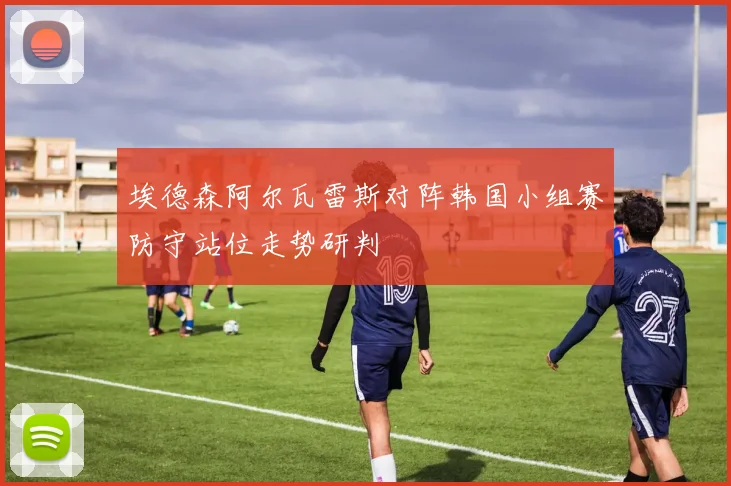埃德森阿尔瓦雷斯对阵韩国小组赛防守站位走势研判